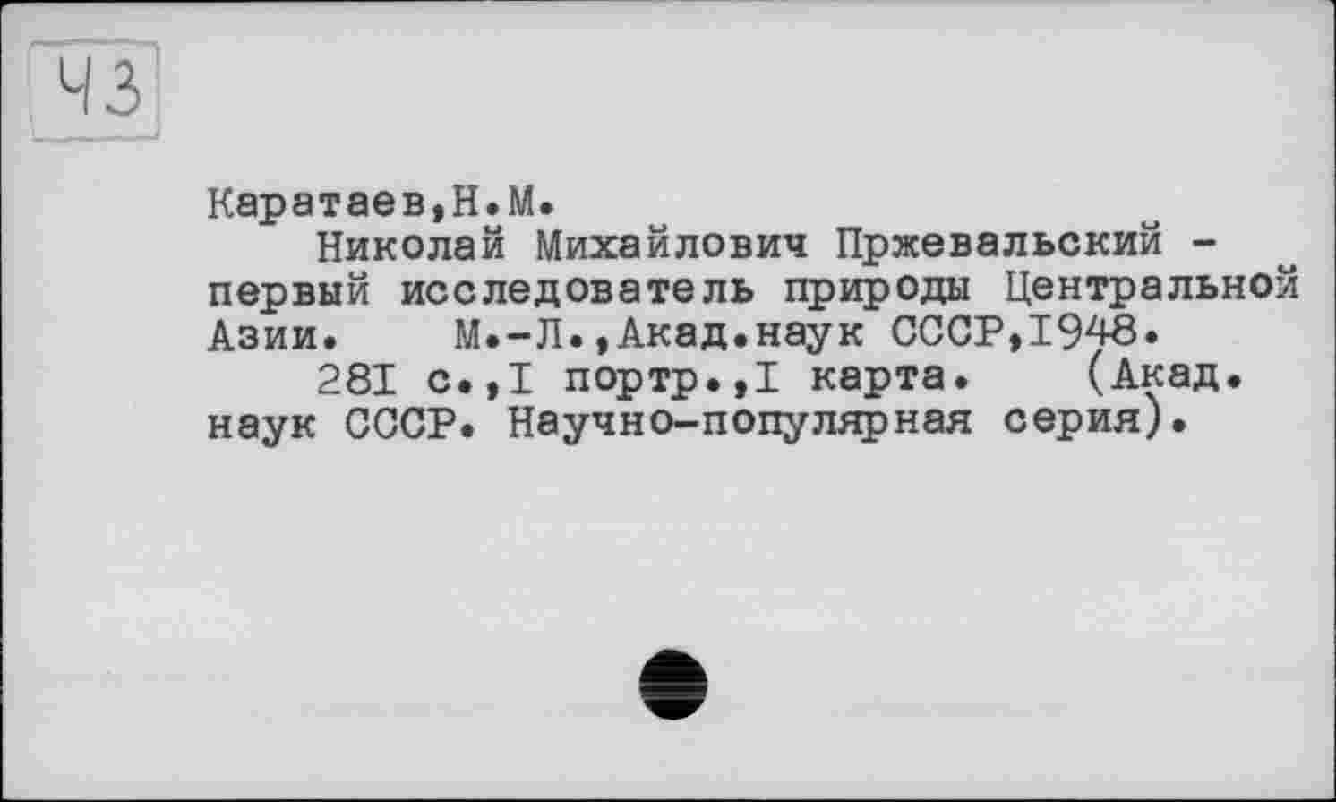 ﻿43
Каратаев,H.М.
Николай Михайлович Пржевальский -первый исследователь природы Центральной Азии. М.-Л.,Акад.наук СССР,1948»
281 с.,1 портр.,1 карта. (Акад, наук СССР. Научно-популярная серия).